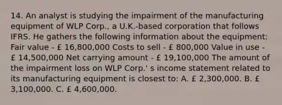 14. An analyst is studying the impairment of the manufacturing equipment of WLP Corp., a U.K.-based corporation that follows IFRS. He gathers the following information about the equipment: Fair value - £ 16,800,000 Costs to sell - £ 800,000 Value in use - £ 14,500,000 Net carrying amount - £ 19,100,000 The amount of the impairment loss on WLP Corp.' s income statement related to its manufacturing equipment is closest to: A. £ 2,300,000. B. £ 3,100,000. C. £ 4,600,000.