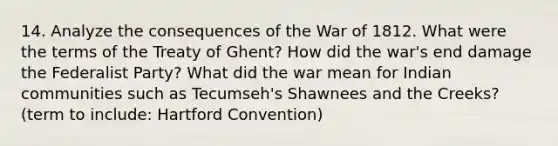 14. Analyze the consequences of the War of 1812. What were the terms of the Treaty of Ghent? How did the war's end damage the Federalist Party? What did the war mean for Indian communities such as Tecumseh's Shawnees and the Creeks? (term to include: Hartford Convention)