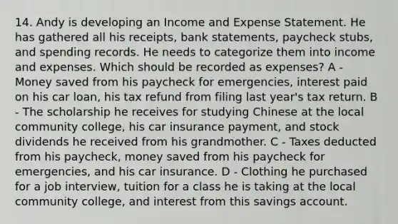 14. Andy is developing an Income and Expense Statement. He has gathered all his receipts, bank statements, paycheck stubs, and spending records. He needs to categorize them into income and expenses. Which should be recorded as expenses? A - Money saved from his paycheck for emergencies, interest paid on his car loan, his tax refund from filing last year's tax return. B - The scholarship he receives for studying Chinese at the local community college, his car insurance payment, and stock dividends he received from his grandmother. C - Taxes deducted from his paycheck, money saved from his paycheck for emergencies, and his car insurance. D - Clothing he purchased for a job interview, tuition for a class he is taking at the local community college, and interest from this savings account.