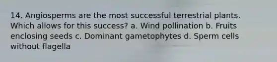 14. Angiosperms are the most successful terrestrial plants. Which allows for this success? a. Wind pollination b. Fruits enclosing seeds c. Dominant gametophytes d. Sperm cells without flagella