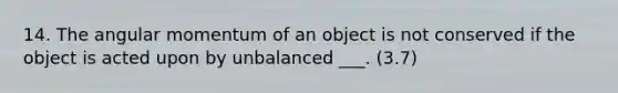 14. The angular momentum of an object is not conserved if the object is acted upon by unbalanced ___. (3.7)