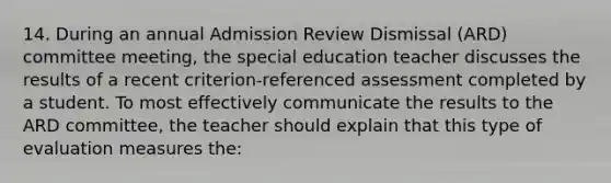 14. During an annual Admission Review Dismissal (ARD) committee meeting, the special education teacher discusses the results of a recent criterion-referenced assessment completed by a student. To most effectively communicate the results to the ARD committee, the teacher should explain that this type of evaluation measures the: