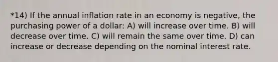 *14) If the annual inflation rate in an economy is negative, the purchasing power of a dollar: A) will increase over time. B) will decrease over time. C) will remain the same over time. D) can increase or decrease depending on the nominal interest rate.