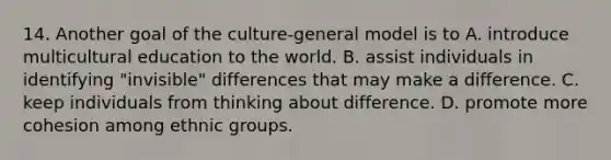 14. Another goal of the culture-general model is to A. introduce multicultural education to the world. B. assist individuals in identifying "invisible" differences that may make a difference. C. keep individuals from thinking about difference. D. promote more cohesion among ethnic groups.