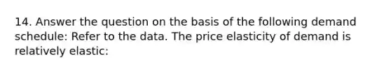 14. Answer the question on the basis of the following demand schedule: Refer to the data. The price elasticity of demand is relatively elastic: