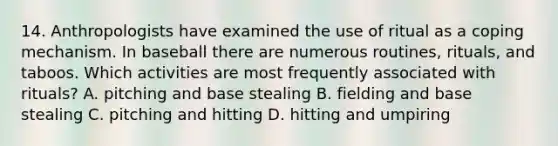 14. Anthropologists have examined the use of ritual as a coping mechanism. In baseball there are numerous routines, rituals, and taboos. Which activities are most frequently associated with rituals? A. pitching and base stealing B. fielding and base stealing C. pitching and hitting D. hitting and umpiring