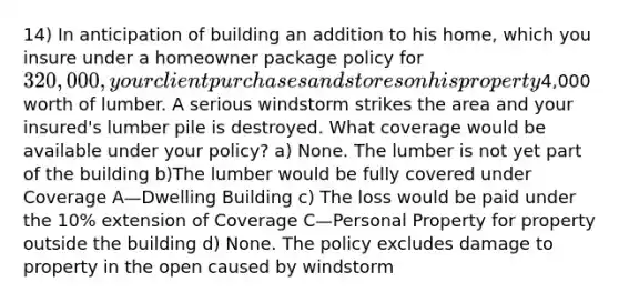 14) In anticipation of building an addition to his home, which you insure under a homeowner package policy for 320,000, your client purchases and stores on his property4,000 worth of lumber. A serious windstorm strikes the area and your insured's lumber pile is destroyed. What coverage would be available under your policy? a) None. The lumber is not yet part of the building b)The lumber would be fully covered under Coverage A—Dwelling Building c) The loss would be paid under the 10% extension of Coverage C—Personal Property for property outside the building d) None. The policy excludes damage to property in the open caused by windstorm