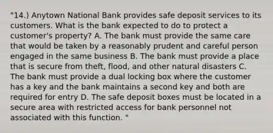 "14.) Anytown National Bank provides safe deposit services to its customers. What is the bank expected to do to protect a customer's property? A. The bank must provide the same care that would be taken by a reasonably prudent and careful person engaged in the same business B. The bank must provide a place that is secure from theft, flood, and other natural disasters C. The bank must provide a dual locking box where the customer has a key and the bank maintains a second key and both are required for entry D. The safe deposit boxes must be located in a secure area with restricted access for bank personnel not associated with this function. "