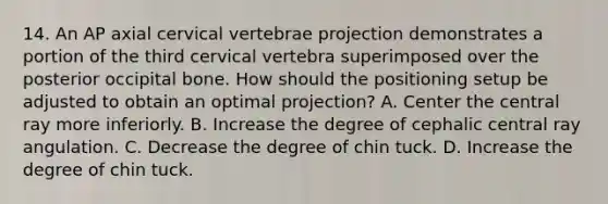 14. An AP axial cervical vertebrae projection demonstrates a portion of the third cervical vertebra superimposed over the posterior occipital bone. How should the positioning setup be adjusted to obtain an optimal projection? A. Center the central ray more inferiorly. B. Increase the degree of cephalic central ray angulation. C. Decrease the degree of chin tuck. D. Increase the degree of chin tuck.