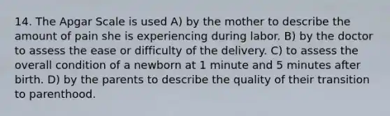 14. The Apgar Scale is used A) by the mother to describe the amount of pain she is experiencing during labor. B) by the doctor to assess the ease or difficulty of the delivery. C) to assess the overall condition of a newborn at 1 minute and 5 minutes after birth. D) by the parents to describe the quality of their transition to parenthood.