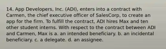 14. App Developers, Inc. (ADI), enters into a contract with Carmen, the chief executive officer of SalesCorp, to create an app for the firm. To fulfill the contract, ADI hires Max and ten other student interns. With respect to the contract between ADI and Carmen, Max is a. an intended beneficiary. b. an incidental beneficiary. c. a delegate. d. an assignee.