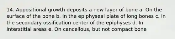 14. Appositional growth deposits a new layer of bone a. On the surface of the bone b. In the epiphyseal plate of long bones c. In the secondary ossification center of the epiphyses d. In interstitial areas e. On cancellous, but not compact bone