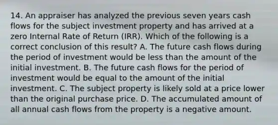 14. An appraiser has analyzed the previous seven years cash flows for the subject investment property and has arrived at a zero Internal Rate of Return (IRR). Which of the following is a correct conclusion of this result? A. The future cash flows during the period of investment would be less than the amount of the initial investment. B. The future cash flows for the period of investment would be equal to the amount of the initial investment. C. The subject property is likely sold at a price lower than the original purchase price. D. The accumulated amount of all annual cash flows from the property is a negative amount.