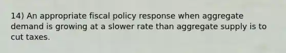 14) An appropriate fiscal policy response when aggregate demand is growing at a slower rate than aggregate supply is to cut taxes.