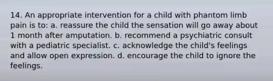 14. An appropriate intervention for a child with phantom limb pain is to: a. reassure the child the sensation will go away about 1 month after amputation. b. recommend a psychiatric consult with a pediatric specialist. c. acknowledge the child's feelings and allow open expression. d. encourage the child to ignore the feelings.