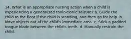 14. What is an appropriate nursing action when a child is experiencing a generalized tonic-clonic seizure? a. Guide the child to the floor if the child is standing, and then go for help. b. Move objects out of the child's immediate area. c. Stick a padded tongue blade between the child's teeth. d. Manually restrain the child.