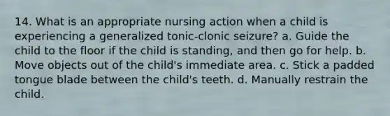 14. What is an appropriate nursing action when a child is experiencing a generalized tonic-clonic seizure? a. Guide the child to the floor if the child is standing, and then go for help. b. Move objects out of the child's immediate area. c. Stick a padded tongue blade between the child's teeth. d. Manually restrain the child.