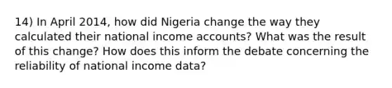 14) In April 2014, how did Nigeria change the way they calculated their national income accounts? What was the result of this change? How does this inform the debate concerning the reliability of national income data?