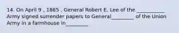 14. On April 9 , 1865 , General Robert E. Lee of the ___________ Army signed surrender papers to General_________ of the Union Army in a farmhouse in_________