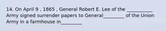 14. On April 9 , 1865 , General Robert E. Lee of the ___________ Army signed surrender papers to General_________ of the Union Army in a farmhouse in_________