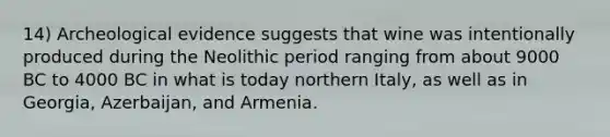 14) Archeological evidence suggests that wine was intentionally produced during the Neolithic period ranging from about 9000 BC to 4000 BC in what is today northern Italy, as well as in Georgia, Azerbaijan, and Armenia.