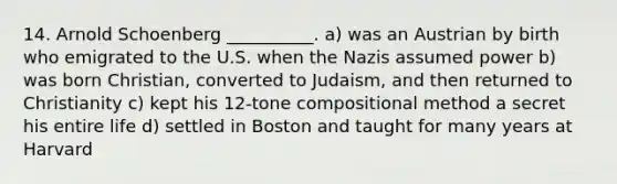 14. Arnold Schoenberg __________. a) was an Austrian by birth who emigrated to the U.S. when the Nazis assumed power b) was born Christian, converted to Judaism, and then returned to Christianity c) kept his 12-tone compositional method a secret his entire life d) settled in Boston and taught for many years at Harvard