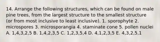 14. Arrange the following structures, which can be found on male pine trees, from the largest structure to the smallest structure (or from most inclusive to least inclusive). 1. sporophyte 2. microspores 3. microsporangia 4. staminate cone 5. pollen nuclei A. 1,4,3,2,5 B. 1,4,2,3,5 C. 1,2,3,5,4 D. 4,1,2,3,5 E. 4,3,2,5,1