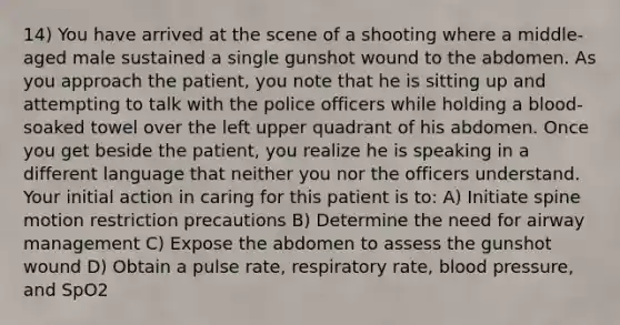 14) You have arrived at the scene of a shooting where a middle-aged male sustained a single gunshot wound to the abdomen. As you approach the patient, you note that he is sitting up and attempting to talk with the police officers while holding a blood-soaked towel over the left upper quadrant of his abdomen. Once you get beside the patient, you realize he is speaking in a different language that neither you nor the officers understand. Your initial action in caring for this patient is to: A) Initiate spine motion restriction precautions B) Determine the need for airway management C) Expose the abdomen to assess the gunshot wound D) Obtain a pulse rate, respiratory rate, blood pressure, and SpO2