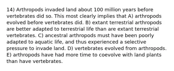 14) Arthropods invaded land about 100 million years before vertebrates did so. This most clearly implies that A) arthropods evolved before vertebrates did. B) extant terrestrial arthropods are better adapted to terrestrial life than are extant terrestrial vertebrates. C) ancestral arthropods must have been poorly adapted to aquatic life, and thus experienced a selective pressure to invade land. D) vertebrates evolved from arthropods. E) arthropods have had more time to coevolve with land plants than have vertebrates.