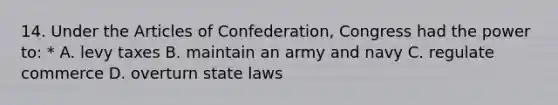 14. Under the Articles of Confederation, Congress had the power to: * A. levy taxes B. maintain an army and navy C. regulate commerce D. overturn state laws