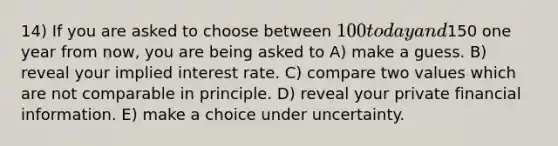 14) If you are asked to choose between 100 today and150 one year from now, you are being asked to A) make a guess. B) reveal your implied interest rate. C) compare two values which are not comparable in principle. D) reveal your private financial information. E) make a choice under uncertainty.