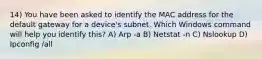 14) You have been asked to identify the MAC address for the default gateway for a device's subnet. Which Windows command will help you identify this? A) Arp -a B) Netstat -n C) Nslookup D) Ipconfig /all