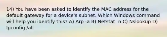 14) You have been asked to identify the MAC address for the default gateway for a device's subnet. Which Windows command will help you identify this? A) Arp -a B) Netstat -n C) Nslookup D) Ipconfig /all