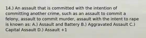 14.) An assault that is committed with the intention of committing another crime, such as an assault to commit a felony, assault to commit murder, assault with the intent to rape is known as: A.) Assault and Battery B.) Aggravated Assault C.) Capital Assault D.) Assault +1