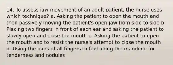 14. To assess jaw movement of an adult patient, the nurse uses which technique? a. Asking the patient to open the mouth and then passively moving the patient's open jaw from side to side b. Placing two fingers in front of each ear and asking the patient to slowly open and close the mouth c. Asking the patient to open the mouth and to resist the nurse's attempt to close the mouth d. Using the pads of all fingers to feel along the mandible for tenderness and nodules