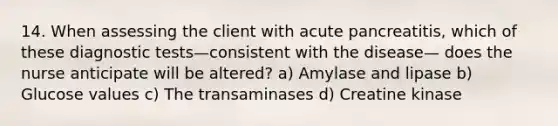 14. When assessing the client with acute pancreatitis, which of these diagnostic tests—consistent with the disease— does the nurse anticipate will be altered? a) Amylase and lipase b) Glucose values c) The transaminases d) Creatine kinase