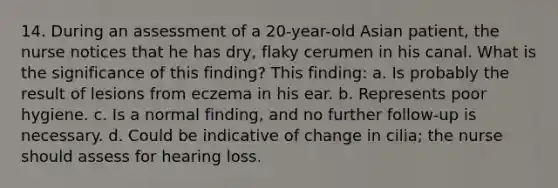 14. During an assessment of a 20-year-old Asian patient, the nurse notices that he has dry, flaky cerumen in his canal. What is the significance of this finding? This finding: a. Is probably the result of lesions from eczema in his ear. b. Represents poor hygiene. c. Is a normal finding, and no further follow-up is necessary. d. Could be indicative of change in cilia; the nurse should assess for hearing loss.