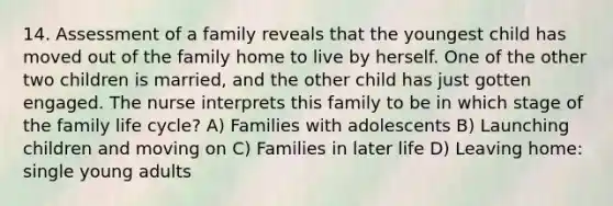 14. Assessment of a family reveals that the youngest child has moved out of the family home to live by herself. One of the other two children is married, and the other child has just gotten engaged. The nurse interprets this family to be in which stage of the family life cycle? A) Families with adolescents B) Launching children and moving on C) Families in later life D) Leaving home: single young adults