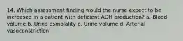 14. Which assessment finding would the nurse expect to be increased in a patient with deficient ADH production? a. Blood volume b. Urine osmolality c. Urine volume d. Arterial vasoconstriction