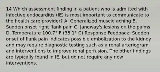 14 Which assessment finding in a patient who is admitted with infective endocarditis (IE) is most important to communicate to the health care provider? A. Generalized muscle aching B. Sudden onset right flank pain C. Janeway's lesions on the palms D. Temperature 100.7° F (38.1° C) Response Feedback: Sudden onset of flank pain indicates possible embolization to the kidney and may require diagnostic testing such as a renal arteriogram and interventions to improve renal perfusion. The other findings are typically found in IE, but do not require any new interventions.