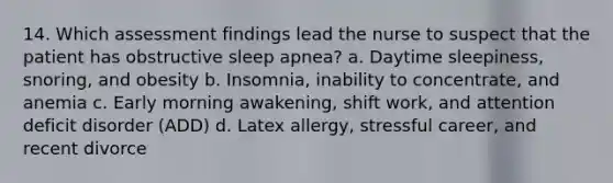 14. Which assessment findings lead the nurse to suspect that the patient has obstructive sleep apnea? a. Daytime sleepiness, snoring, and obesity b. Insomnia, inability to concentrate, and anemia c. Early morning awakening, shift work, and attention deficit disorder (ADD) d. Latex allergy, stressful career, and recent divorce