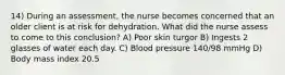 14) During an assessment, the nurse becomes concerned that an older client is at risk for dehydration. What did the nurse assess to come to this conclusion? A) Poor skin turgor B) Ingests 2 glasses of water each day. C) Blood pressure 140/98 mmHg D) Body mass index 20.5