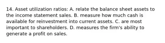 14. Asset utilization ratios: A. relate the balance sheet assets to the income statement sales. B. measure how much cash is available for reinvestment into current assets. C. are most important to shareholders. D. measures the firm's ability to generate a profit on sales.