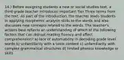 14.) Before assigning students a new or social studies text, a third grade teacher introduces important Tier Three terms from the text. As part of the introduction, the teacher leads students in applying morphemic analysis skills to the words and also discusses new concepts related to the words. The teacher's actions best reflects an understanding of which of the following factors that can disrupt reading fluency and affect comprehension? a) lack of automaticity in decoding grade level words b) unfamiliarity with a texts content c) unfamiliarity with complex grammatical structures d) limited phonics knowledge or skills