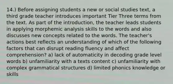 14.) Before assigning students a new or social studies text, a third grade teacher introduces important Tier Three terms from the text. As part of the introduction, the teacher leads students in applying morphemic analysis skills to the words and also discusses new concepts related to the words. The teacher's actions best reflects an understanding of which of the following factors that can disrupt reading fluency and affect comprehension? a) lack of automaticity in decoding grade level words b) unfamiliarity with a texts content c) unfamiliarity with complex grammatical structures d) limited phonics knowledge or skills