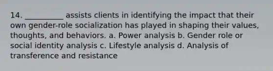 14. __________ assists clients in identifying the impact that their own gender-role socialization has played in shaping their values, thoughts, and behaviors.​ a. ​Power analysis b. ​Gender role or social identity analysis c. ​Lifestyle analysis d. ​Analysis of transference and resistance