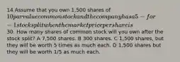 14 Assume that you own 1,500 shares of 10 par value common stock and the company has a 5-for-1 stock split when the market price per share is30. How many shares of common stock will you own after the stock split? A 7,500 shares. B 300 shares. C 1,500 shares, but they will be worth 5 times as much each. D 1,500 shares but they will be worth 1/5 as much each.