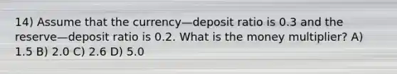 14) Assume that the currency—deposit ratio is 0.3 and the reserve—deposit ratio is 0.2. What is the money multiplier? A) 1.5 B) 2.0 C) 2.6 D) 5.0