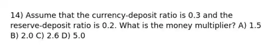 14) Assume that the currency-deposit ratio is 0.3 and the reserve-deposit ratio is 0.2. What is the money multiplier? A) 1.5 B) 2.0 C) 2.6 D) 5.0