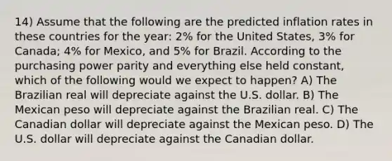 14) Assume that the following are the predicted inflation rates in these countries for the year: 2% for the United States, 3% for Canada; 4% for Mexico, and 5% for Brazil. According to the purchasing power parity and everything else held constant, which of the following would we expect to happen? A) The Brazilian real will depreciate against the U.S. dollar. B) The Mexican peso will depreciate against the Brazilian real. C) The Canadian dollar will depreciate against the Mexican peso. D) The U.S. dollar will depreciate against the Canadian dollar.